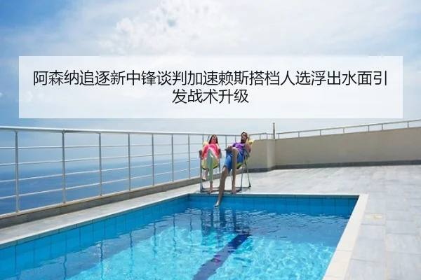 阿森纳追逐新中锋谈判加速赖斯搭档人选浮出水面引发战术升级