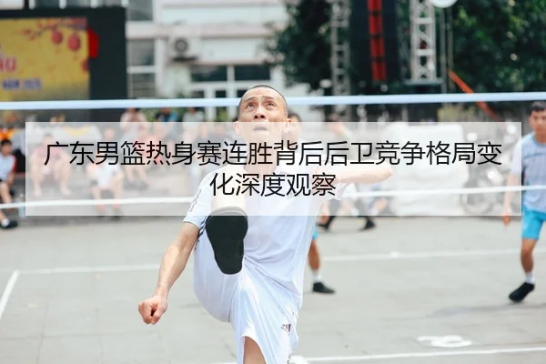 广东男篮热身赛连胜背后后卫竞争格局变化深度观察
